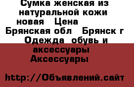 Сумка женская из натуральной кожи- новая › Цена ­ 4 900 - Брянская обл., Брянск г. Одежда, обувь и аксессуары » Аксессуары   